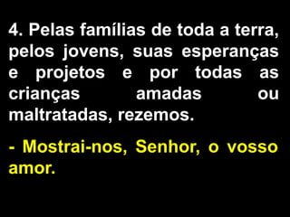 4. Pelas famílias de toda a terra,
pelos jovens, suas esperanças
e projetos e por todas as
crianças amadas ou
maltratadas, rezemos.
- Mostrai-nos, Senhor, o vosso
amor.
 