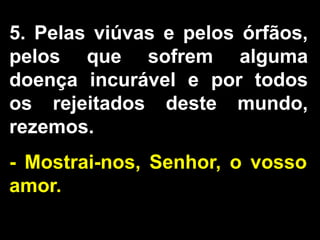 5. Pelas viúvas e pelos órfãos,
pelos que sofrem alguma
doença incurável e por todos
os rejeitados deste mundo,
rezemos.
- Mostrai-nos, Senhor, o vosso
amor.
 