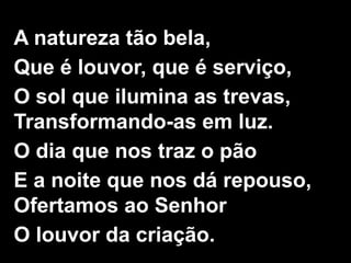 1/2
A natureza tão bela,
Que é louvor, que é serviço,
O sol que ilumina as trevas,
Transformando-as em luz.
O dia que nos traz o pão
E a noite que nos dá repouso,
Ofertamos ao Senhor
O louvor da criação.
 