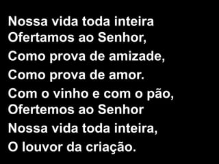 2/2
Nossa vida toda inteira
Ofertamos ao Senhor,
Como prova de amizade,
Como prova de amor.
Com o vinho e com o pão,
Ofertemos ao Senhor
Nossa vida toda inteira,
O louvor da criação.
 