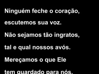 Ninguém feche o coração,
escutemos sua voz.
Não sejamos tão ingratos,
tal e qual nossos avós.
Mereçamos o que Ele
 