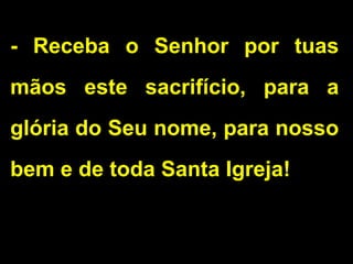 - Receba o Senhor por tuas
mãos este sacrifício, para a
glória do Seu nome, para nosso
bem e de toda Santa Igreja!
 