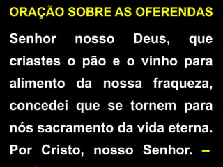 ORAÇÃO SOBRE AS OFERENDAS
Senhor nosso Deus, que
criastes o pão e o vinho para
alimento da nossa fraqueza,
concedei que se tornem para
nós sacramento da vida eterna.
Por Cristo, nosso Senhor. –
 