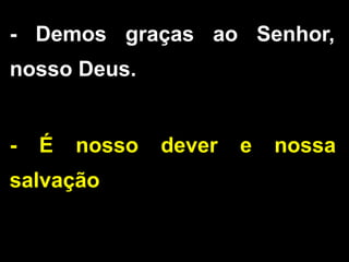 - Demos graças ao Senhor,
nosso Deus.
- É nosso dever e nossa
salvação
 