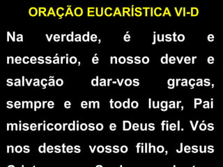 ORAÇÃO EUCARÍSTICA VI-D
Na verdade, é justo e
necessário, é nosso dever e
salvação dar-vos graças,
sempre e em todo lugar, Pai
misericordioso e Deus fiel. Vós
nos destes vosso filho, Jesus
 