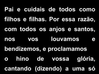 Pai e cuidais de todos como
filhos e filhas. Por essa razão,
com todos os anjos e santos,
nos vos louvamos e
bendizemos, e proclamamos
o hino de vossa glória,
cantando (dizendo) a uma só
 