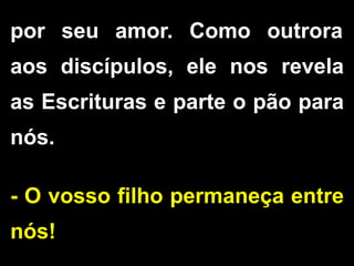 por seu amor. Como outrora
aos discípulos, ele nos revela
as Escrituras e parte o pão para
nós.
- O vosso filho permaneça entre
nós!
 