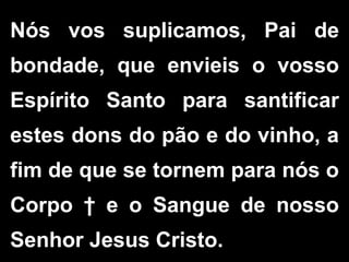 Nós vos suplicamos, Pai de
bondade, que envieis o vosso
Espírito Santo para santificar
estes dons do pão e do vinho, a
fim de que se tornem para nós o
Corpo † e o Sangue de nosso
Senhor Jesus Cristo.
 