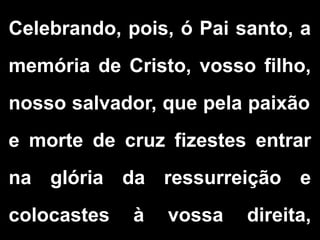 Celebrando, pois, ó Pai santo, a
memória de Cristo, vosso filho,
nosso salvador, que pela paixão
e morte de cruz fizestes entrar
na glória da ressurreição e
colocastes à vossa direita,
 
