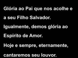 Glória ao Pai que nos acolhe e
a seu Filho Salvador.
Igualmente, demos glória ao
Espírito de Amor.
Hoje e sempre, eternamente,
cantaremos seu louvor.
 