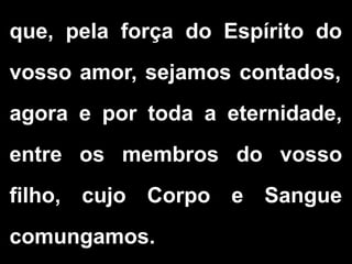 que, pela força do Espírito do
vosso amor, sejamos contados,
agora e por toda a eternidade,
entre os membros do vosso
filho, cujo Corpo e Sangue
comungamos.
 