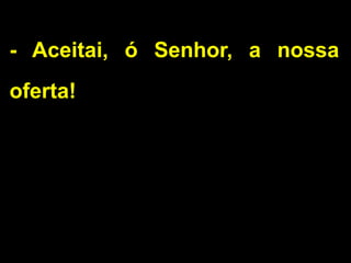 - Aceitai, ó Senhor, a nossa
oferta!
 