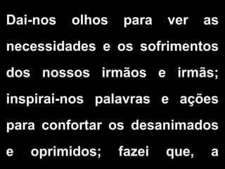 Dai-nos olhos para ver as
necessidades e os sofrimentos
dos nossos irmãos e irmãs;
inspirai-nos palavras e ações
para confortar os desanimados
e oprimidos; fazei que, a
 
