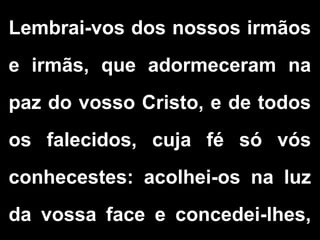 Lembrai-vos dos nossos irmãos
e irmãs, que adormeceram na
paz do vosso Cristo, e de todos
os falecidos, cuja fé só vós
conhecestes: acolhei-os na luz
da vossa face e concedei-lhes,
 