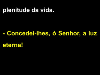 plenitude da vida.
- Concedei-lhes, ó Senhor, a luz
eterna!
 