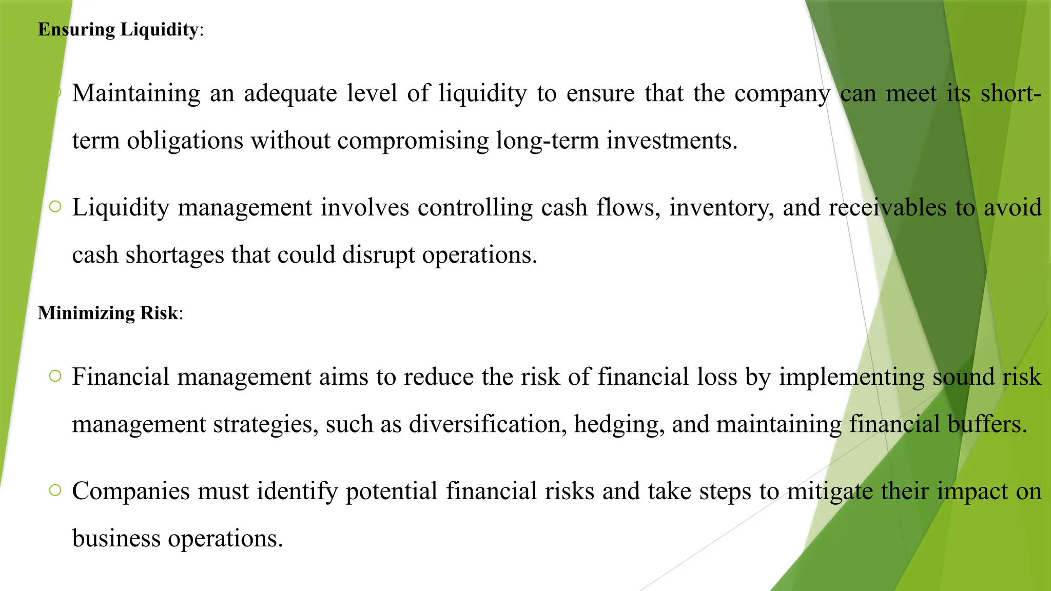3. Ensuring Liquidity:
o Maintaining an adequate level of liquidity to ensure that the company can meet its short-
term obligations without compromising long-term investments.
o Liquidity management involves controlling cash flows, inventory, and receivables to avoid
cash shortages that could disrupt operations.
4. Minimizing Risk:
o Financial management aims to reduce the risk of financial loss by implementing sound risk
management strategies, such as diversification, hedging, and maintaining financial buffers.
o Companies must identify potential financial risks and take steps to mitigate their impact on
business operations.
 