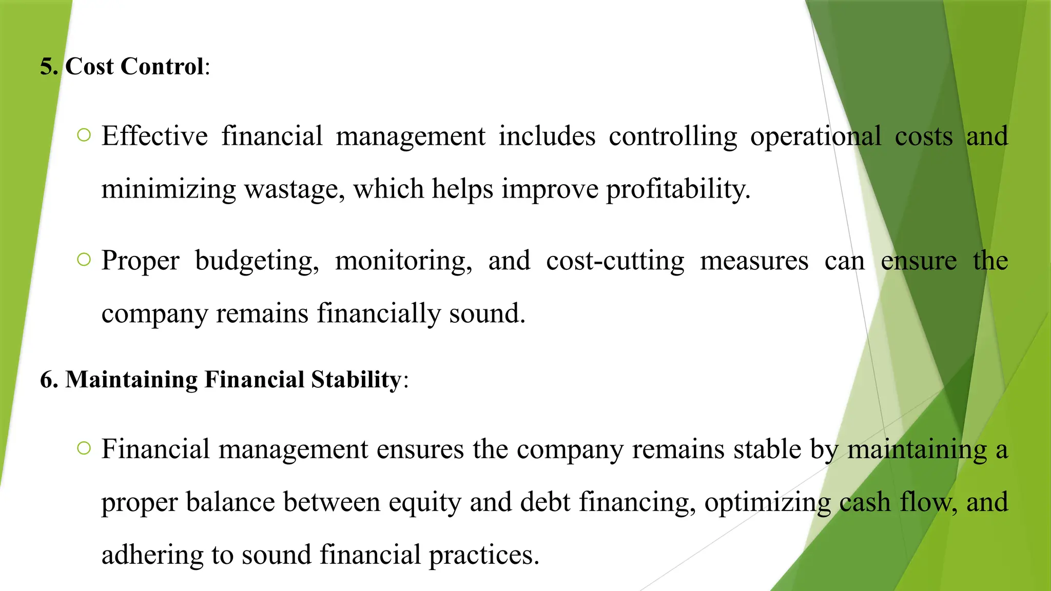 5. Cost Control:
o Effective financial management includes controlling operational costs and
minimizing wastage, which helps improve profitability.
o Proper budgeting, monitoring, and cost-cutting measures can ensure the
company remains financially sound.
6. Maintaining Financial Stability:
o Financial management ensures the company remains stable by maintaining a
proper balance between equity and debt financing, optimizing cash flow, and
adhering to sound financial practices.
 