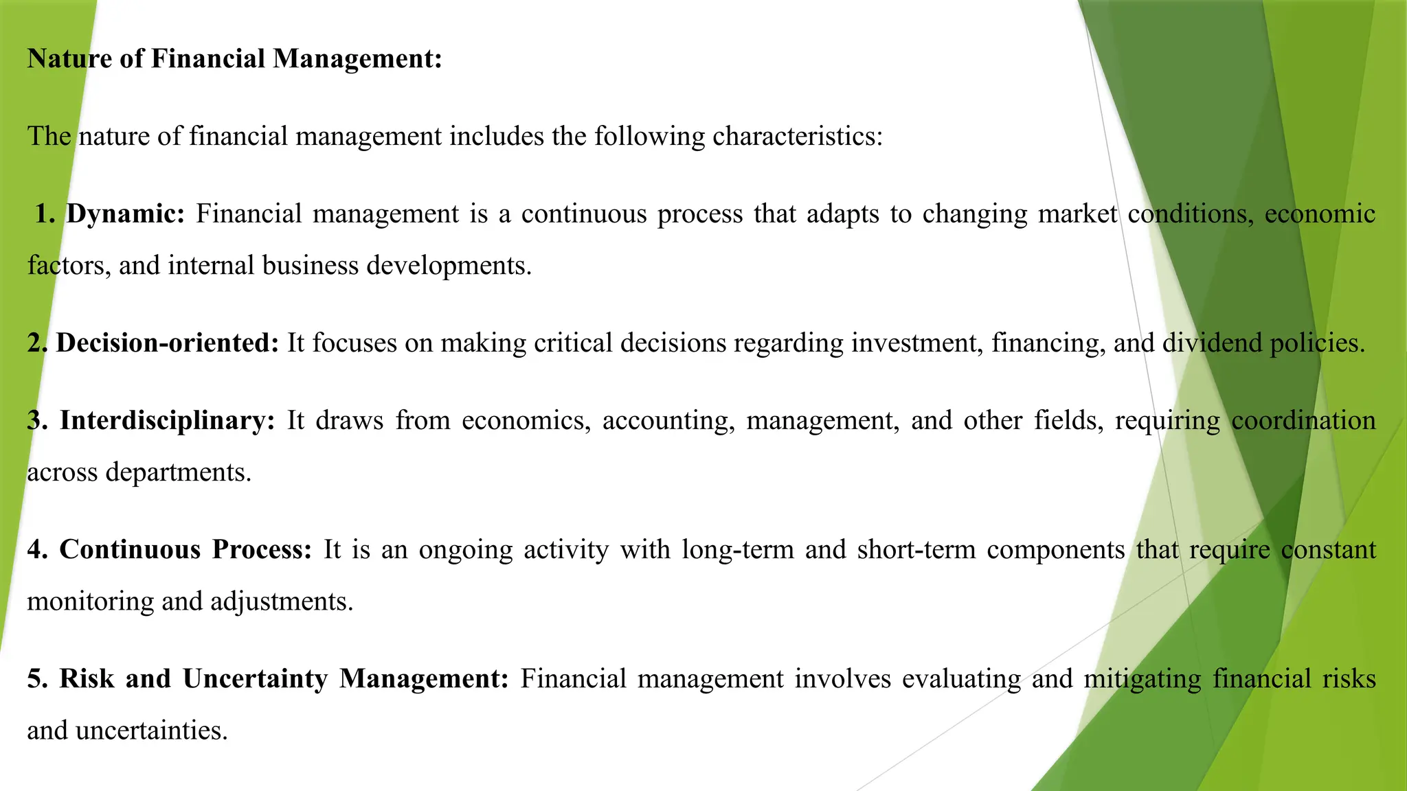 Nature of Financial Management:
The nature of financial management includes the following characteristics:
1. Dynamic: Financial management is a continuous process that adapts to changing market conditions, economic
factors, and internal business developments.
2. Decision-oriented: It focuses on making critical decisions regarding investment, financing, and dividend policies.
3. Interdisciplinary: It draws from economics, accounting, management, and other fields, requiring coordination
across departments.
4. Continuous Process: It is an ongoing activity with long-term and short-term components that require constant
monitoring and adjustments.
5. Risk and Uncertainty Management: Financial management involves evaluating and mitigating financial risks
and uncertainties.
 