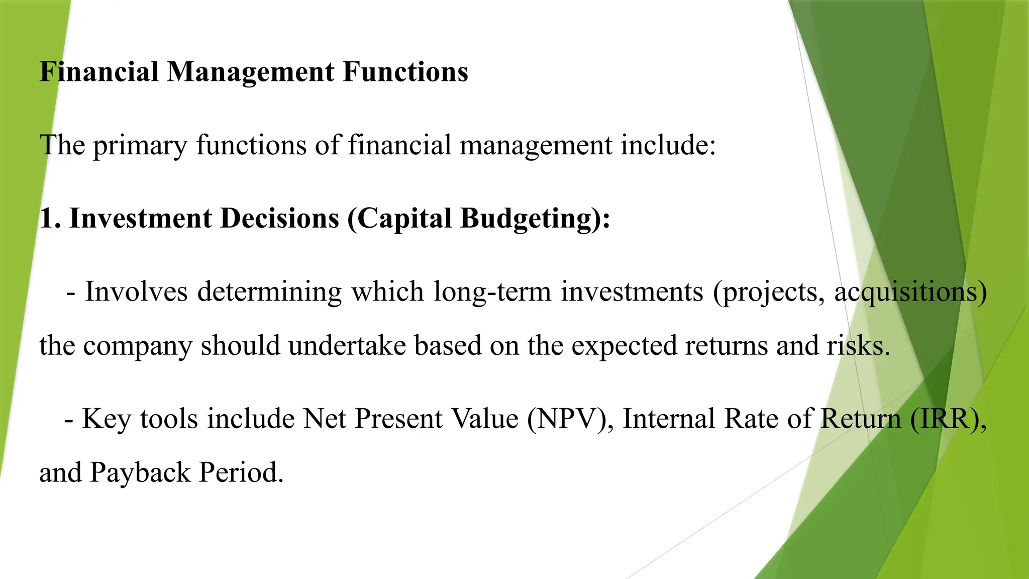Financial Management Functions
The primary functions of financial management include:
1. Investment Decisions (Capital Budgeting):
- Involves determining which long-term investments (projects, acquisitions)
the company should undertake based on the expected returns and risks.
- Key tools include Net Present Value (NPV), Internal Rate of Return (IRR),
and Payback Period.
 