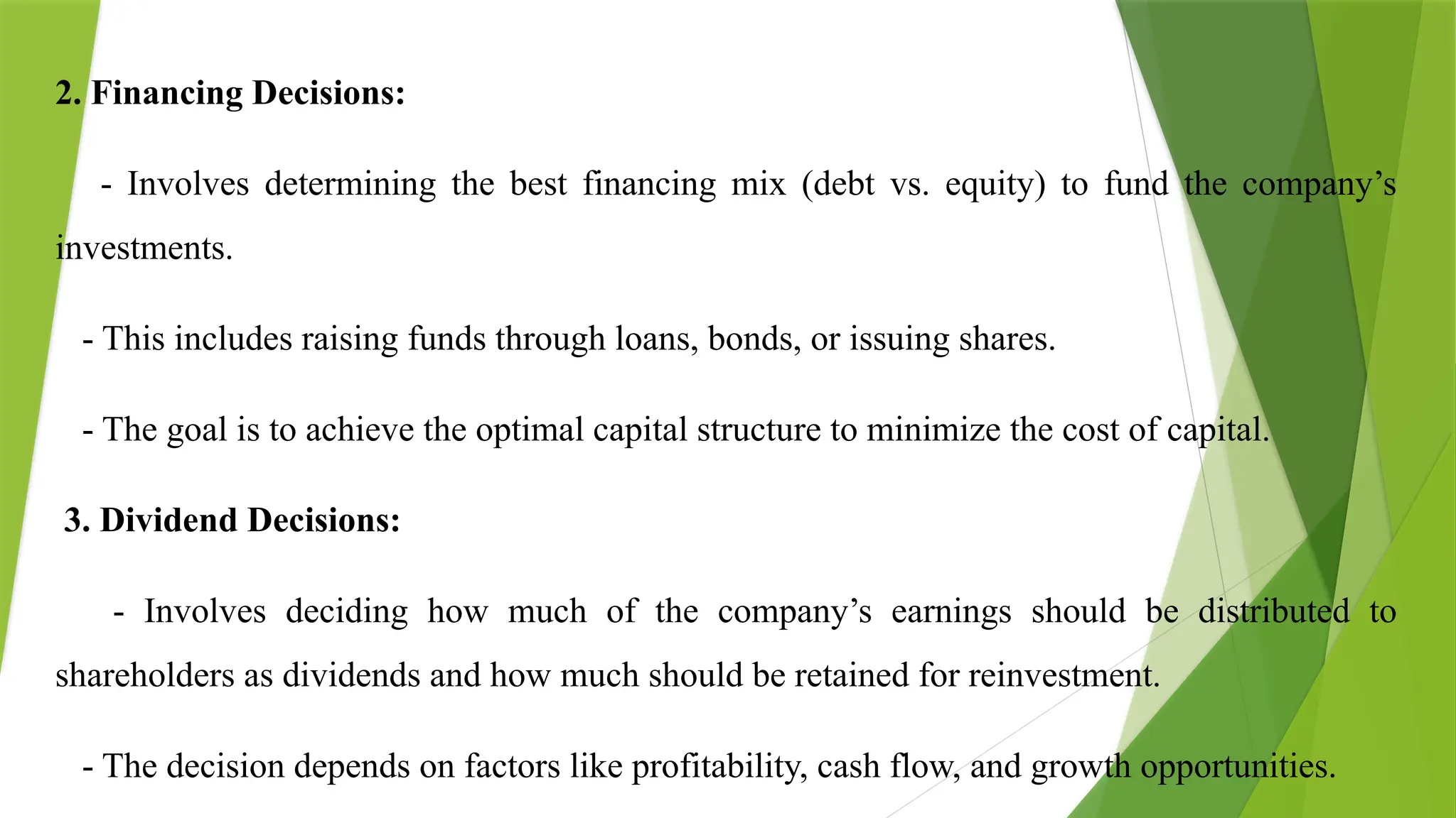 2. Financing Decisions:
- Involves determining the best financing mix (debt vs. equity) to fund the company’s
investments.
- This includes raising funds through loans, bonds, or issuing shares.
- The goal is to achieve the optimal capital structure to minimize the cost of capital.
3. Dividend Decisions:
- Involves deciding how much of the company’s earnings should be distributed to
shareholders as dividends and how much should be retained for reinvestment.
- The decision depends on factors like profitability, cash flow, and growth opportunities.
 