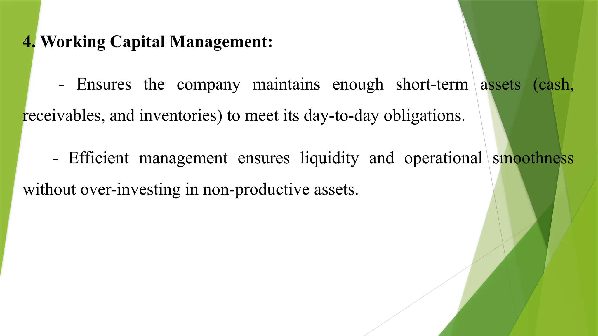 4. Working Capital Management:
- Ensures the company maintains enough short-term assets (cash,
receivables, and inventories) to meet its day-to-day obligations.
- Efficient management ensures liquidity and operational smoothness
without over-investing in non-productive assets.
 