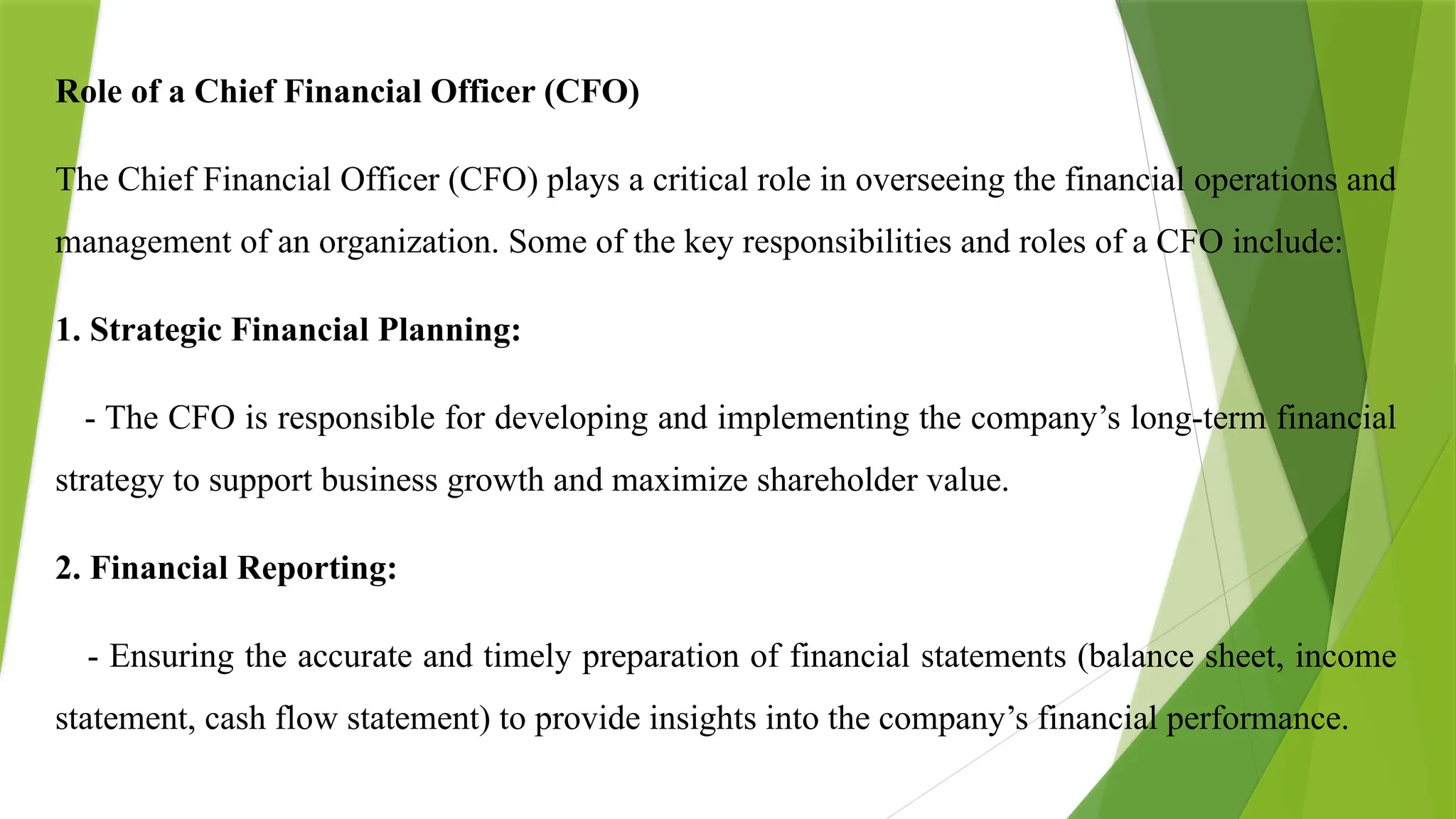Role of a Chief Financial Officer (CFO)
The Chief Financial Officer (CFO) plays a critical role in overseeing the financial operations and
management of an organization. Some of the key responsibilities and roles of a CFO include:
1. Strategic Financial Planning:
- The CFO is responsible for developing and implementing the company’s long-term financial
strategy to support business growth and maximize shareholder value.
2. Financial Reporting:
- Ensuring the accurate and timely preparation of financial statements (balance sheet, income
statement, cash flow statement) to provide insights into the company’s financial performance.
 