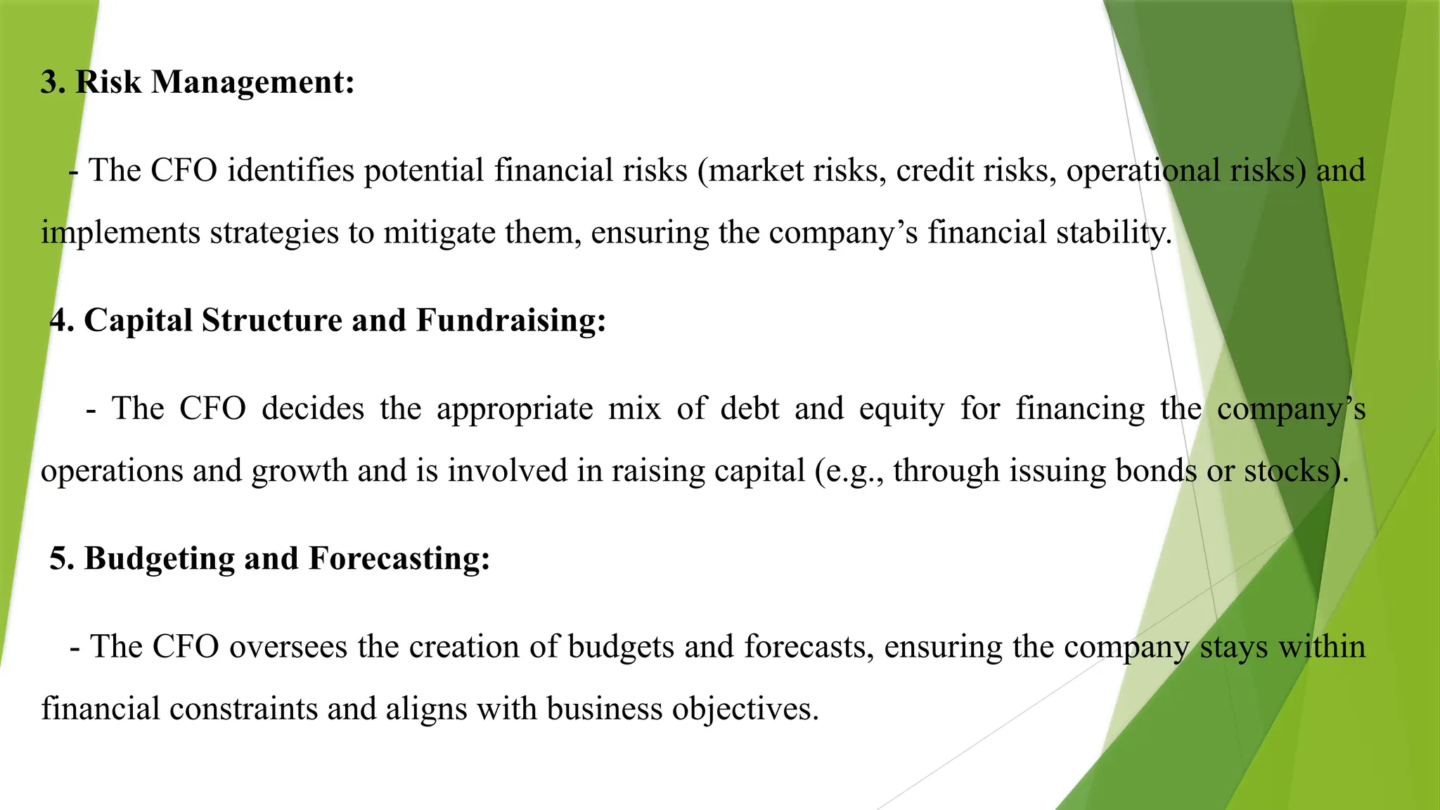 3. Risk Management:
- The CFO identifies potential financial risks (market risks, credit risks, operational risks) and
implements strategies to mitigate them, ensuring the company’s financial stability.
4. Capital Structure and Fundraising:
- The CFO decides the appropriate mix of debt and equity for financing the company’s
operations and growth and is involved in raising capital (e.g., through issuing bonds or stocks).
5. Budgeting and Forecasting:
- The CFO oversees the creation of budgets and forecasts, ensuring the company stays within
financial constraints and aligns with business objectives.
 