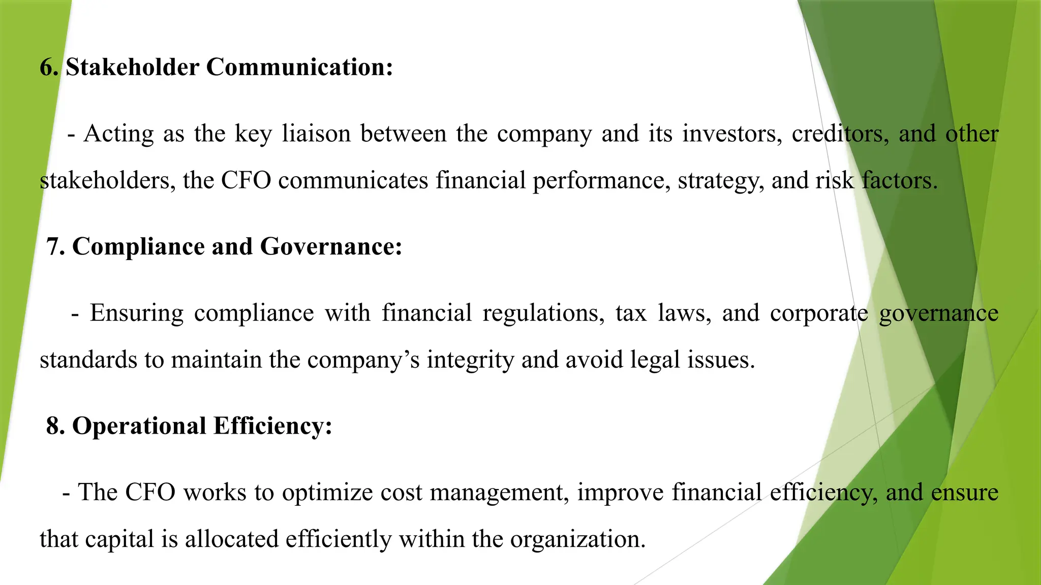6. Stakeholder Communication:
- Acting as the key liaison between the company and its investors, creditors, and other
stakeholders, the CFO communicates financial performance, strategy, and risk factors.
7. Compliance and Governance:
- Ensuring compliance with financial regulations, tax laws, and corporate governance
standards to maintain the company’s integrity and avoid legal issues.
8. Operational Efficiency:
- The CFO works to optimize cost management, improve financial efficiency, and ensure
that capital is allocated efficiently within the organization.
 