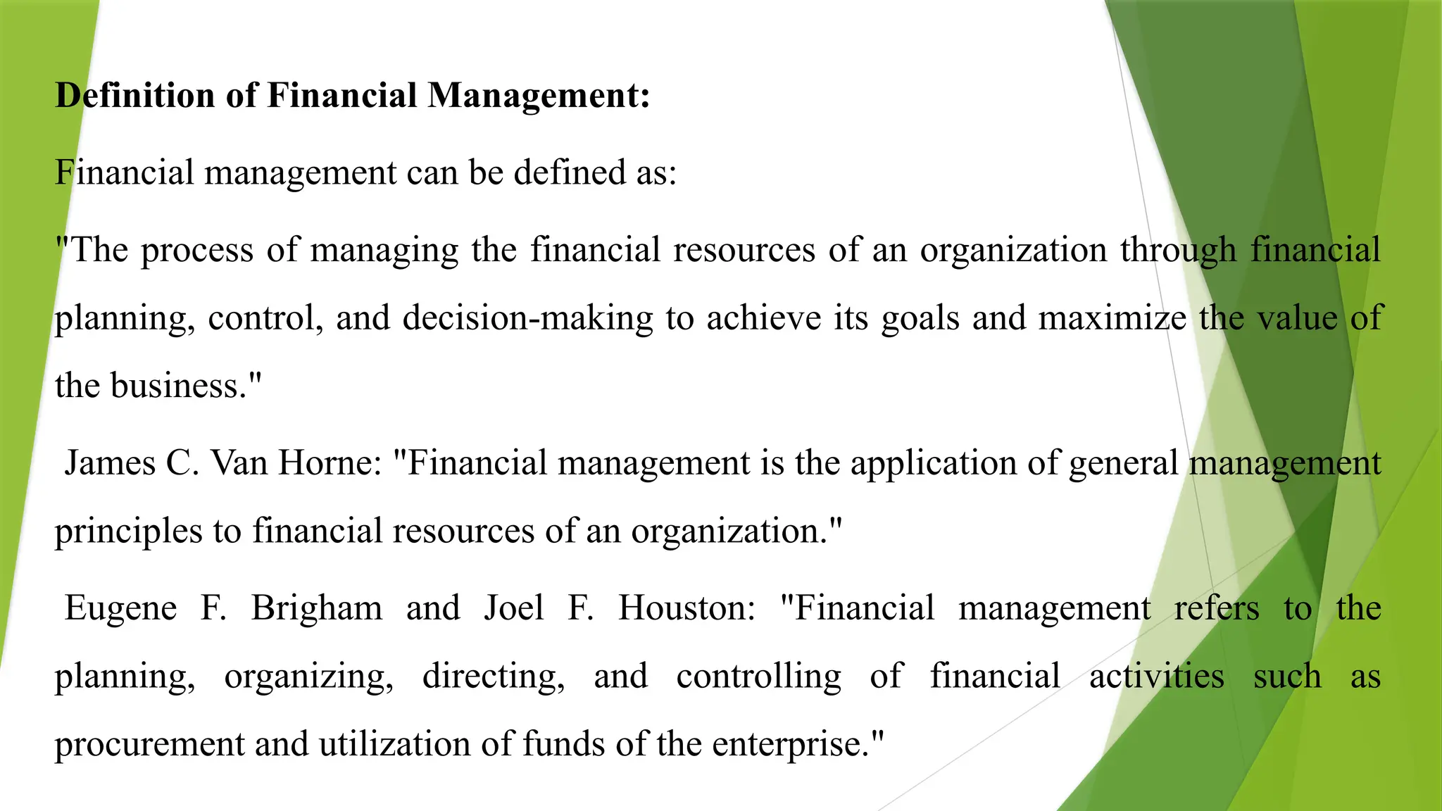 Definition of Financial Management:
Financial management can be defined as:
"The process of managing the financial resources of an organization through financial
planning, control, and decision-making to achieve its goals and maximize the value of
the business."
James C. Van Horne: "Financial management is the application of general management
principles to financial resources of an organization."
Eugene F. Brigham and Joel F. Houston: "Financial management refers to the
planning, organizing, directing, and controlling of financial activities such as
procurement and utilization of funds of the enterprise."
 