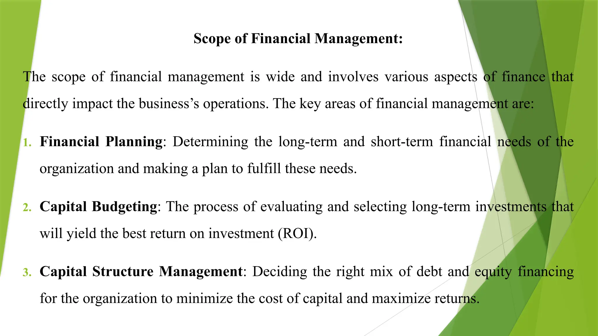 Scope of Financial Management:
The scope of financial management is wide and involves various aspects of finance that
directly impact the business’s operations. The key areas of financial management are:
1. Financial Planning: Determining the long-term and short-term financial needs of the
organization and making a plan to fulfill these needs.
2. Capital Budgeting: The process of evaluating and selecting long-term investments that
will yield the best return on investment (ROI).
3. Capital Structure Management: Deciding the right mix of debt and equity financing
for the organization to minimize the cost of capital and maximize returns.
 
