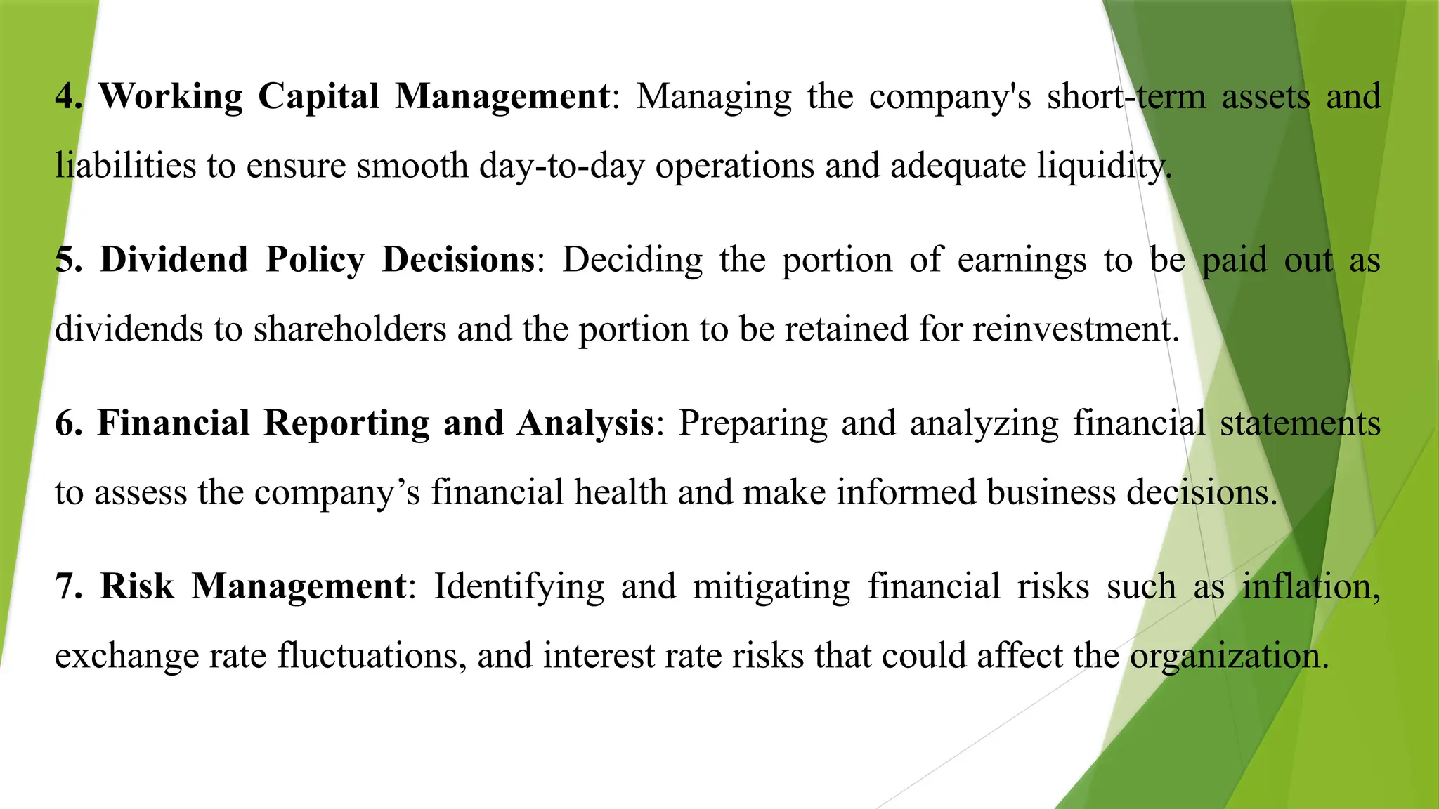 4. Working Capital Management: Managing the company's short-term assets and
liabilities to ensure smooth day-to-day operations and adequate liquidity.
5. Dividend Policy Decisions: Deciding the portion of earnings to be paid out as
dividends to shareholders and the portion to be retained for reinvestment.
6. Financial Reporting and Analysis: Preparing and analyzing financial statements
to assess the company’s financial health and make informed business decisions.
7. Risk Management: Identifying and mitigating financial risks such as inflation,
exchange rate fluctuations, and interest rate risks that could affect the organization.
 