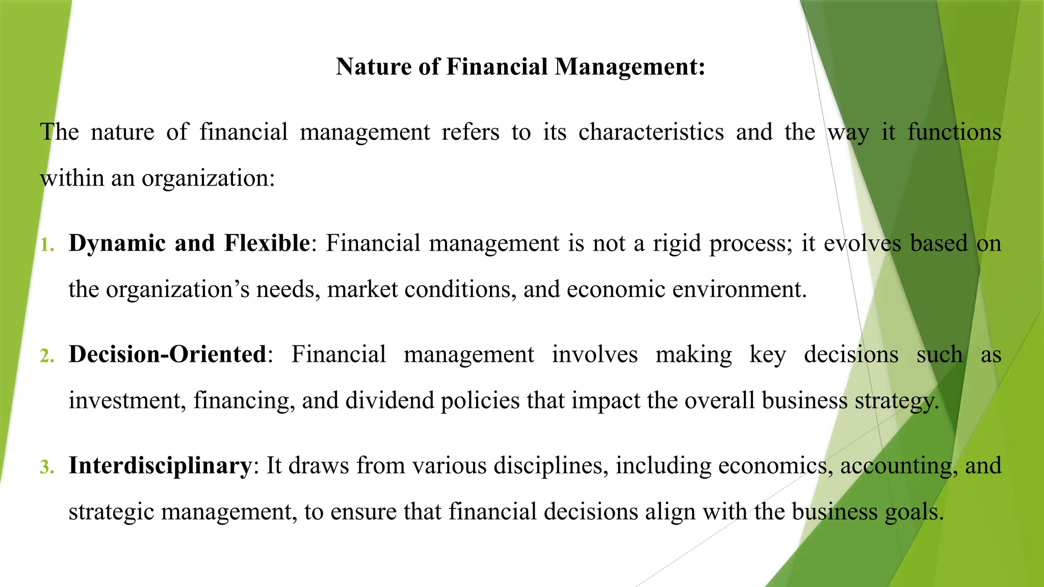 Nature of Financial Management:
The nature of financial management refers to its characteristics and the way it functions
within an organization:
1. Dynamic and Flexible: Financial management is not a rigid process; it evolves based on
the organization’s needs, market conditions, and economic environment.
2. Decision-Oriented: Financial management involves making key decisions such as
investment, financing, and dividend policies that impact the overall business strategy.
3. Interdisciplinary: It draws from various disciplines, including economics, accounting, and
strategic management, to ensure that financial decisions align with the business goals.
 