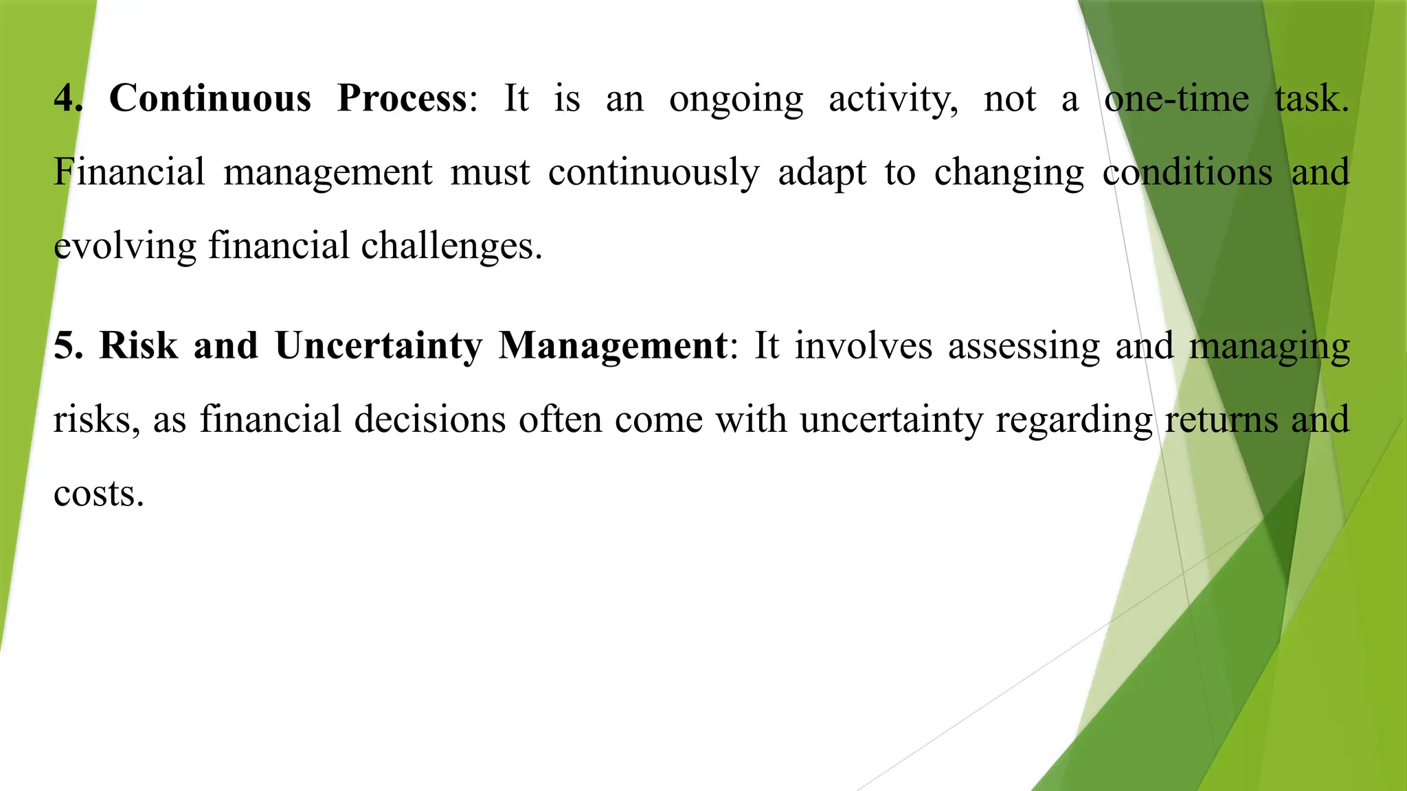 4. Continuous Process: It is an ongoing activity, not a one-time task.
Financial management must continuously adapt to changing conditions and
evolving financial challenges.
5. Risk and Uncertainty Management: It involves assessing and managing
risks, as financial decisions often come with uncertainty regarding returns and
costs.
 