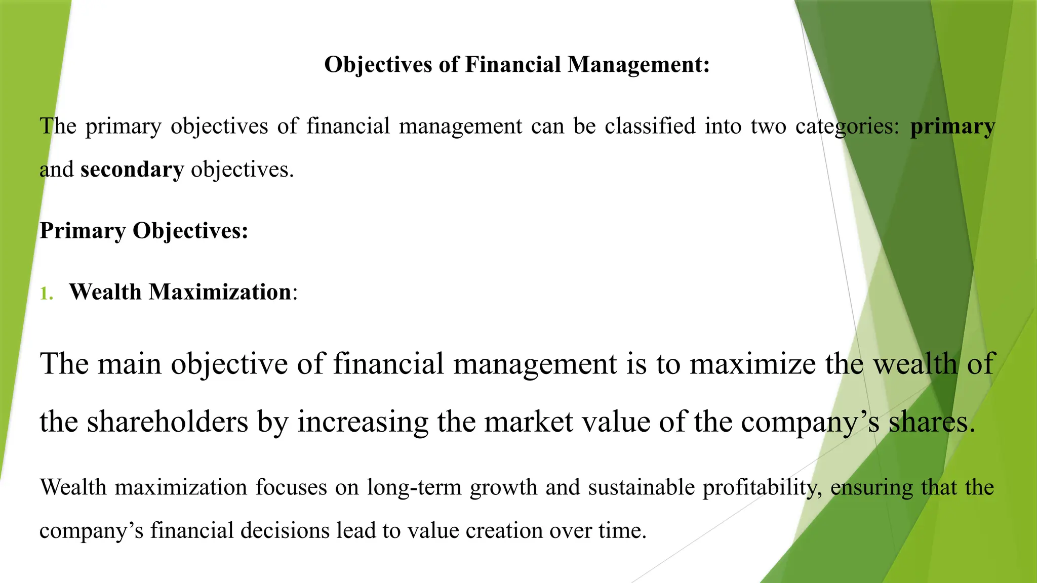 Objectives of Financial Management:
The primary objectives of financial management can be classified into two categories: primary
and secondary objectives.
Primary Objectives:
1. Wealth Maximization:
The main objective of financial management is to maximize the wealth of
the shareholders by increasing the market value of the company’s shares.
Wealth maximization focuses on long-term growth and sustainable profitability, ensuring that the
company’s financial decisions lead to value creation over time.
 