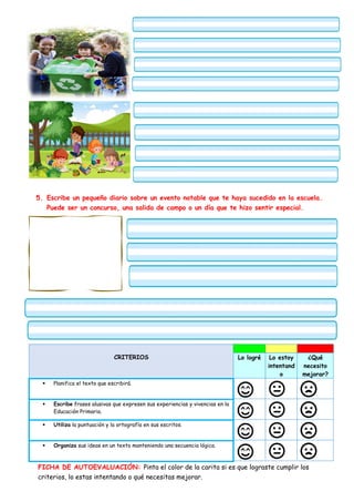 5. Escribe un pequeño diario sobre un evento notable que te haya sucedido en la escuela.
Puede ser un concurso, una salida de campo o un día que te hizo sentir especial.
CRITERIOS Lo logré Lo estoy
intentand
o
¿Qué
necesito
mejorar?
 Planifica el texto que escribirá.
 Escribe frases alusivas que expresen sus experiencias y vivencias en la
Educación Primaria.
 Utiliza la puntuación y la ortografía en sus escritos.
 Organiza sus ideas en un texto manteniendo una secuencia lógica.
FICHA DE AUTOEVALUACIÓN: Pinta el color de la carita si es que lograste cumplir los
criterios, lo estas intentando o qué necesitas mejorar.
 