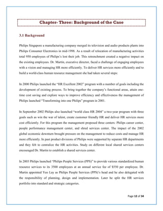 Page 12 of 34
Chapter- Three: Background of the Case
3.1 Background
Philips Singapore a manufacturing company merged its television and audio products plants into
Philips Consumer Electronics in mid-1998. As a result of relocation of manufacturing activities
total 950 employees of Philips’s lost their job. This retrenchment created a negative impact on
the existing employees. Dr. Martin, executive director, faced a challenge of engaging employees
with a vision and managing HR more efficiently. To deliver HR services more efficiently and to
build a world-class human resource management she had taken several steps:
In 2000 Philips launched the “HR Excellent 2002” program with a number of goals including the
development of existing process. To bring together the company’s functional areas, attain one-
time cost saving and explore ways to improve efficiency and effectiveness the management of
Philips launched “Transforming into one Philips” program in 2001.
In September 2002 Philips also launched “world class HR 2004” a two-year program with three
goals such as win the war of talent, create customer friendly HR and deliver HR services more
cost efficiently. For this program the management proposed three centers: Philips career center,
people performance management center, and shred services center. The impact of the 2002
global economic downturn brought pressure on the management to reduce costs and manage HR
more efficiently. In past product divisions of Philips were supported by separate HR departments
and they felt to centralize the HR activities. Study on different local shared services centers
encouraged Dr. Martin to establish a shared services center.
In 2003 Philips launched “Philips People Services (PPS)” to provide various standardized human
resource services to its 3500 employees at an annual service fee of $550 per employee. Dr.
Martin appointed Yeo Lay as Philips People Services (PPS)’s head and he also delegated with
the responsibility of planning, design and implementation. Later he split the HR services
portfolio into standard and strategic categories.
 