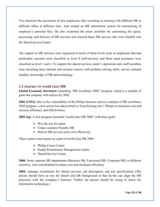 Page 13 of 34
Yeo minimize the movement of new employees after recruiting as meeting with different HR in
different office at different time. And created an HR information system for maintaining of
employee’s personal files. He also examined the entire portfolio for automating the query,
processing, and delivery of HR services and selected those HR services that were feasible into
the shared service Centre.
The support to HR services were organized in terms of three levels such as employees that had
predictable outcome were classified as level 0 (self-service), and those need assistance were
classified as level 1 and 2. To support the shared services center’s operations new staff members
were recruiting from internal and external sources with problem solving skills, service oriented
mindset, knowledge of HR and technology.
3.2 Journey to world class HR
Global Economic downturn: launching “HR excellence 2002” program, which is a number of
goals the company will achieve by 2002.
2001 (CFO): Due to the vulnerability of the Philips business and as a catalyst of HR excellence
2002 program a new action was taken which is Transforming into 1 Philips to minimize cost and
increase efficiency and effectiveness.
2002 Sep: A new program launched “world class HR 2004” with three goals:
 Win the war for talent.
 Create customer friendly HR.
 Deliver HR services more cost effectively.
Three centers were launce as a part of world class HR 2004.
 Philips Career Centre
 People Performance Management Centre.
 Shared Service Centre.
2000: Some separate HR departments (Business HR, Functional HR, Corporate HR) in different
countries, were consolidated to reduce cost and increased efficiency.
2002: manager recruitment for shared services: job description, and job specifications (The
person should have an eye for details and HR background so that he/she can align the HR
processes with the company’s business. Further the person should be young to know the
information technology.)
 