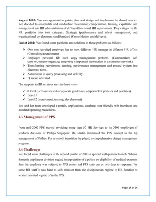 Page 14 of 34
August 2002: Yeo was appointed to guide, plan, and design and implement the shared service.
Yeo decided to consolidate and standardize recruitment, compensation, training, expatriate, and
management and HR administration of different functional HR departments. They categorize the
HR portfolio into two category; Strategic (performance and talent management, and
organizational development) and Standard (Consolidation and delivery).
End of 2002: Yeo found some problems and solutions to these problems as follows:
 One new recruited employee has to meet different HR manager at different HR office.
(Centralized recruitment).
 Employee personal file hard copy management problem. (Computerized soft
copy).(Centrally organized employee’s important information in a computer network)
 Transforming recruitment, tanning, performance management and reward system into
electronic form.
 Automation in query processing and delivery.
 IT mood activated.
The supports to HR services were in three terms:
 0 level ( self-services like corporate guidelines, corporate HR policies and practices)
 Level 1
 Level 2 (recruitment, training, development)
Yeo and her team developed e-portals, applications, database, user-friendly web interfaces and
standard operating procedures,
3.3 Management of PPS
From mid-2003 PPS started providing more than 50 HR Services to its 3500 employees of
products divisions of Philips Singapore. Dr. Martin introduced the PPS concept to the top
management of Philips. For a smooth transition she placed a comprehensive change management
program.
3.4 Challenges
Yeo faced some challenges in the second quarter of 2003in spite of well-planned launch. When a
domestic appliances division needed interpretation of a policy on eligibility of medical expenses
then the employee was referred to PPS center and PPS take one or two days to response. For
some HR staff it was hard to shift mindset from the disciplinarian regime of HR function to
service oriented regime of in the PPS.
 