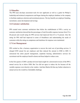 Page 15 of 34
3.5 Benefits:
The PPS team develops assessment tools for new applicants as well as a guide for Philips’s
leadership and technical competencies and began sharing the employee database in the company
to facilitate employee selection and recruitment process. The key benefits are employer branding,
recruitment, career development and savings.
3.6 Customer satisfaction
PPS created more customer satisfaction than before the establishment of PPS a survey on
customer satisfaction showed that the percentages of total favorable response increase from 53 to
60 percent and overall rating for PPS services had improved from 65 to 72 percent. Also the
rating for PPS staff had improved in terms of friendliness and understanding the needs of
customers while the rating on competence and timeliness for response were maintained.
3.7 Cost Management
PPS worked as like a business organization to recover the total cost of providing services. It
charged $550 annual fee per employee and then reduced the amount to $500 in 2005. It
outsourced the entire payroll management, expatriate housing, administrative services for
recruitment and the employee benefit scheme and these helped to reduce costs.
In the first quarter of 2005 a product division head sought for a downward revision of the PPS’s
annual service fee to below $500. But Yeo did not agree to reduce the fee because all the
variable expenses were directly to the vendors. And then Martin felt that any further reduction in
annual service fee would be a formidable challenge.
 