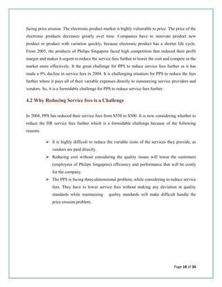 Page 18 of 34
facing price erosion. The electronic product market is highly vulnerable to price. The price of the
electronic products decreases greatly over time. Companies have to innovate product new
product or product with variation quickly, because electronic product has a shorter life cycle.
From 2005, the products of Philips Singapore faced high competition that reduced their profit
margin and makes it urgent to reduce the service fees further to lower the cost and compete in the
market more effectively. It the great challenge for PPS to reduce service fees further as it has
made a 9% decline in service fees in 2004. It is challenging situation for PPS to reduce the fees
further where it pays all of their variable expenses directly to outsourcing service providers and
vendors. So, it is a formidable challenge for PPS to reduce service fees further.
4.2 Why Reducing Service fees is a Challenge
In 2004, PPS has reduced their service fees from $550 to $500. It is now considering whether to
reduce the HR service fees further which is a formidable challenge because of the following
reasons.
 It is highly difficult to reduce the variable costs of the services they provide, as
vendors are paid directly.
 Reducing cost without considering the quality issues will lower the customers
(employees of Philips Singapore) efficiency and performance that will be costly
for the company.
 The PPS is facing three-dimensional problem, while considering to reduce service
fees. They have to lower service fees without making any deviation in quality
standards while maintaining quality standards will make difficult handle the
price erosion problem.
 