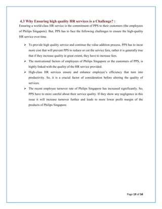 Page 19 of 34
4.3 Why Ensuring high quality HR services is a Challenge? :
Ensuring a world-class HR service is the commitment of PPS to their customers (the employees
of Philips Singapore). But, PPS has to face the following challenges to ensure the high-quality
HR service over time.
 To provide high quality service and continue the value addition process, PPS has to incur
more cost that will prevent PPS to reduce or cut the service fees, rather it is generally true
that if they increase quality in great extent, they have to increase fees.
 The motivational factors of employees of Philips Singapore or the customers of PPS, is
highly linked with the quality of the HR service provided.
 High-class HR services ensure and enhance employee’s efficiency that turn into
productivity. So, it is a crucial factor of consideration before altering the quality of
services.
 The recent employee turnover rate of Philips Singapore has increased significantly. So,
PPS have to more careful about their service quality. If they show any negligence in this
issue it will increase turnover further and leads to more lower profit margin of the
products of Philips Singapore.
 