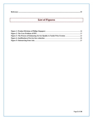Page 2 of 34
Reference ...................................................................................................................................................33
List of Figures
Figure 1: Product Divisions of Philips Singapore ..................................................................................10
Figure 2: The Core Problem of PPS........................................................................................................17
Figure 3: The Process of Enhancing Service Quality to Tackle Price Erosion ...................................22
Figure 4: Justification of Service fees reduction ....................................................................................26
Figure 5: Outsourcing from Asia.............................................................................................................27
 