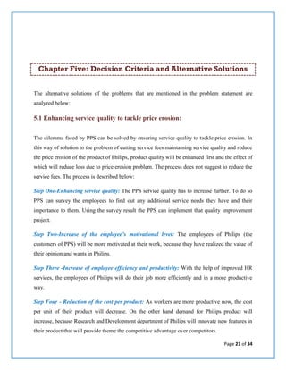 Page 21 of 34
Chapter Five: Decision Criteria and Alternative Solutions
The alternative solutions of the problems that are mentioned in the problem statement are
analyzed below:
5.1 Enhancing service quality to tackle price erosion:
The dilemma faced by PPS can be solved by ensuring service quality to tackle price erosion. In
this way of solution to the problem of cutting service fees maintaining service quality and reduce
the price erosion of the product of Philips, product quality will be enhanced first and the effect of
which will reduce loss due to price erosion problem. The process does not suggest to reduce the
service fees. The process is described below:
Step One-Enhancing service quality: The PPS service quality has to increase further. To do so
PPS can survey the employees to find out any additional service needs they have and their
importance to them. Using the survey result the PPS can implement that quality improvement
project.
Step Two-Increase of the employee’s motivational level: The employees of Philips (the
customers of PPS) will be more motivated at their work, because they have realized the value of
their opinion and wants in Philips.
Step Three -Increase of employee efficiency and productivity: With the help of improved HR
services, the employees of Philips will do their job more efficiently and in a more productive
way.
Step Four - Reduction of the cost per product: As workers are more productive now, the cost
per unit of their product will decrease. On the other hand demand for Philips product will
increase, because Research and Development department of Philips will innovate new features in
their product that will provide theme the competitive advantage over competitors.
 