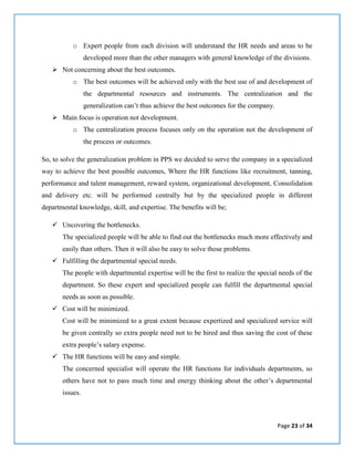 Page 23 of 34
o Expert people from each division will understand the HR needs and areas to be
developed more than the other managers with general knowledge of the divisions.
 Not concerning about the best outcomes.
o The best outcomes will be achieved only with the best use of and development of
the departmental resources and instruments. The centralization and the
generalization can’t thus achieve the best outcomes for the company.
 Main focus is operation not development.
o The centralization process focuses only on the operation not the development of
the process or outcomes.
So, to solve the generalization problem in PPS we decided to serve the company in a specialized
way to achieve the best possible outcomes, Where the HR functions like recruitment, tanning,
performance and talent management, reward system, organizational development, Consolidation
and delivery etc. will be performed centrally but by the specialized people in different
departmental knowledge, skill, and expertise. The benefits will be;
 Uncovering the bottlenecks.
The specialized people will be able to find out the bottlenecks much more effectively and
easily than others. Then it will also be easy to solve those problems.
 Fulfilling the departmental special needs.
The people with departmental expertise will be the first to realize the special needs of the
department. So these expert and specialized people can fulfill the departmental special
needs as soon as possible.
 Cost will be minimized.
Cost will be minimized to a great extent because expertized and specialized service will
be given centrally so extra people need not to be hired and thus saving the cost of these
extra people’s salary expense.
 The HR functions will be easy and simple.
The concerned specialist will operate the HR functions for individuals departments, so
others have not to pass much time and energy thinking about the other’s departmental
issues.
 