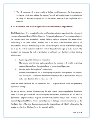 Page 24 of 34
 The HR managers will be able to achieve the best possible outcomes for the company as
well as the employees; because the company’s profit will be distributed to the employees
as salary. So when the company will be able to earn more profit the employees will b
benefited.
5.3 Variation in fees according to difference in divisions/departments
The HR activities will be needed differently in different departments according to the category of
company’s business. Here in Philips Singapore Company is a business of electronics products, so
the company faces most vulnerability among different business industries. The reason of this
vulnerability is the “price erosion” problem. Due to the nature of the electronics products the
price of these products decreases day by day. To face this price erosion problem the company
has to cut the cost of production and other cost of the products to cope up in the market. The
company can minimize the cost of production in different ways but the best two possible
solutions are;
i. Technological development in production.
That means with the same technological cost the company will be able to produce
more products and thus the marginal cost of production will decrease.
ii. Increase production employee’s productivity.
With the same labor cost the, if the company can produce more products the marginal
cost will decline. That means the individual employee has to produce more products
in the same duration of labor period and cost.
From the above discussion we can understand that, “The price erosion affects the production
department directly”.
So, we can precisely assume that to cope up the price erosion effect the production department
needs extra and specialized HR services compared to the other departments. So the products
department’s employees should be given discounts in HR service Fees; it won’t be a loss to the
Centrally Specialized Shared Service Centre because of the large economic scale theory and the
fixed cost theory. The other departments should also be considered individually while setting the
service fees for them. The benefits of this approach will be;
 