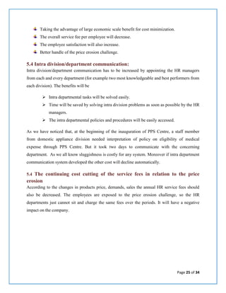 Page 25 of 34
Taking the advantage of large economic scale benefit for cost minimization.
The overall service fee per employee will decrease.
The employee satisfaction will also increase.
Better handle of the price erosion challenge.
5.4 Intra division/department communication:
Intra division/department communication has to be increased by appointing the HR managers
from each and every department (for example two most knowledgeable and best performers from
each division). The benefits will be
 Intra departmental tasks will be solved easily.
 Time will be saved by solving intra division problems as soon as possible by the HR
managers.
 The intra departmental policies and procedures will be easily accessed.
As we have noticed that, at the beginning of the inauguration of PPS Centre, a staff member
from domestic appliance division needed interpretation of policy on eligibility of medical
expense through PPS Centre. But it took two days to communicate with the concerning
department. As we all know sluggishness is costly for any system. Moreover if intra department
communication system developed the other cost will decline automatically.
5.4 The continuing cost cutting of the service fees in relation to the price
erosion
According to the changes in products price, demands, sales the annual HR service fees should
also be decreased. The employees are exposed to the price erosion challenge, so the HR
departments just cannot sit and charge the same fees over the periods. It will have a negative
impact on the company.
 