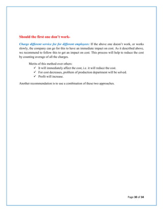 Page 30 of 34
Should the first one don’t work-
Charge different service fee for different employees: If the above one doesn’t work, or works
slowly, the company can go for this to have an immediate impact on cost. As it described above,
we recommend to follow this to get an impact on cost. This process will help to reduce the cost
by counting average of all the charges.
Merits of this method over others:
 It will immediately affect the cost, i.e. it will reduce the cost.
 For cost decreases, problem of production department will be solved.
 Profit will increase.
Another recommendation is to use a combination of these two approaches.
 