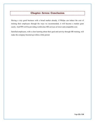Page 32 of 34
Chapter- Seven: Conclusion
Having a very good business with a broad market already, if Philips can reduce the cost of
training their employees through the ways we recommended, it will become a market giant
surely. And PPS will be providing world-class HR services at lower and compatible cost.
Satisfied employees, with a clear learning about their goal and activity through HR training, will
make the company boosted up within a little period.
 