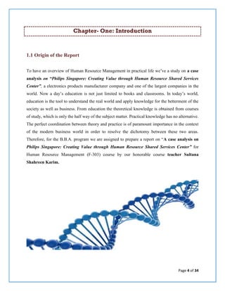 Page 4 of 34
Chapter- One: Introduction
1.1 Origin of the Report
To have an overview of Human Resource Management in practical life we’ve a study on a case
analysis on “Philips Singapore: Creating Value through Human Resource Shared Services
Center”, a electronics products manufacturer company and one of the largest companies in the
world. Now a day’s education is not just limited to books and classrooms. In today’s world,
education is the tool to understand the real world and apply knowledge for the betterment of the
society as well as business. From education the theoretical knowledge is obtained from courses
of study, which is only the half way of the subject matter. Practical knowledge has no alternative.
The perfect coordination between theory and practice is of paramount importance in the context
of the modern business world in order to resolve the dichotomy between these two areas.
Therefore, for the B.B.A. program we are assigned to prepare a report on “A case analysis on
Philips Singapore: Creating Value through Human Resource Shared Services Center” for
Human Resource Management (F-303) course by our honorable course teacher Sultana
Shahreen Karim.
 