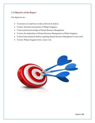 Page 5 of 34
1.2 Objective of the Report
Our objectives are…
 To increase our experience in data collection & analysis.
 To know about the actual picture of Philips Singapore.
 To have practical knowledge of Human Resource Management.
 To know the implications of Human Resource Management on Philips Singapore
 To have better analytical abilities regarding Human Resource Management in real world.
 To know Philips Singapore from a closer view.
 